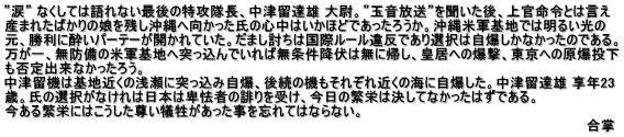 ”涙” なくしては語れない最後の特攻隊長、中津留達雄 大尉。”玉音放送”を聞いた後、上官命令とは言え 産まれたばかりの娘を残し沖縄へ向かった氏の心中はいかほどであったろうか。沖縄米軍基地では明るい光の 元、勝利に酔いパーテーが開かれていた。だまし討ちは国際ルール違反であり選択は自爆しかなかったのである。 万が一、無防備の米軍基地へ突っ込んでいれば無条件降伏は無に帰し、皇居への爆撃、東京への原爆投下 も否定出来なかったろう。 中津留機は基地近くの浅瀬に突っ込み自爆、後続の機もそれぞれ近くの海に自爆した。中津留達雄 享年23 歳。氏の選択がなけれは日本は卑怯者の誹りを受け、今日の繁栄は決してなかったはずである。　 今ある繁栄にはこうした尊い犠牲があった事を忘れてはならない。 　　　　　　　　　　　　　　　　　　　　　　　　　　　　　　　　　　　　　　　　　　　　　　　　　　　　　　　　　　　　　合掌