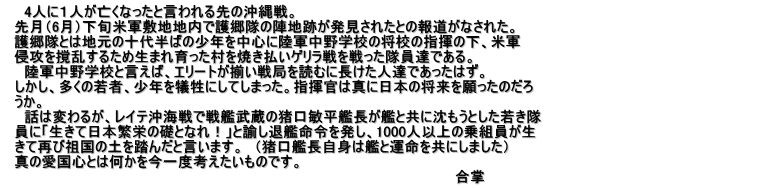 　　4人に１人が亡くなったと言われる先の沖縄戦。 　先月（6月）下旬米軍敷地地内で護郷隊の陣地跡が発見されたとの報道がなされた。　　　　　　　　　　　　　　　　　　　　　　　　　 　護郷隊とは地元の十代半ばの少年を中心に陸軍中野学校の将校の指揮の下、米軍 　侵攻を撹乱するため生まれ育った村を焼き払いゲリラ戦を戦った隊員達である。 　　陸軍中野学校と言えば、エリートが揃い戦局を読むに長けた人達であったはず。 　しかし、多くの若者、少年を犠牲にしてしまった。指揮官は真に日本の将来を願ったのだろ 　うか。　　　　　　　　　　　　　　　 　　話は変わるが、レイテ沖海戦で戦艦武蔵の猪口敏平艦長が艦と共に沈もうとした若き隊 　員に「生きて日本繁栄の礎となれ！」と諭し退艦命令を発し、1000人以上の乗組員が生 　きて再び祖国の土を踏んだと言います。　（猪口艦長自身は艦と運命を共にしました） 　真の愛国心とは何かを今一度考えたいものです。 　　　　　　　　　　　　　　　　　　　　　　　　　　　　　　　　　　　　　　　　　　　　　合掌