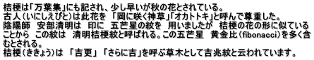 桔梗は「万葉集」にも記され、少し早いが秋の花とされている。 古人（いにしえびと）は此花を　「岡に咲く神草」「オカトトキ」と呼んで尊重した。 陰陽師　安部清明は　印に　五芒星の紋を　用いましたが　桔梗の花の形に似ている ことから　この紋は　清明桔梗紋と呼ばれる。この五芒星　黄金比（fibonacci）を多く含 むとされる。　　 桔梗（ききょう）は　「吉更」　「さらに吉」を呼ぶ草木として吉兆紋と云われています。